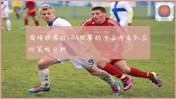 周琦缺席对CBA联赛的冲击与各队应对策略分析