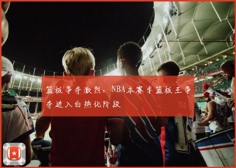 篮板争夺激烈，NBA本赛季篮板王争夺进入白热化阶段